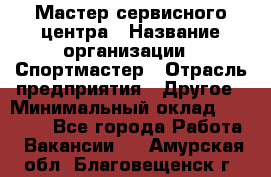 Мастер сервисного центра › Название организации ­ Спортмастер › Отрасль предприятия ­ Другое › Минимальный оклад ­ 26 000 - Все города Работа » Вакансии   . Амурская обл.,Благовещенск г.